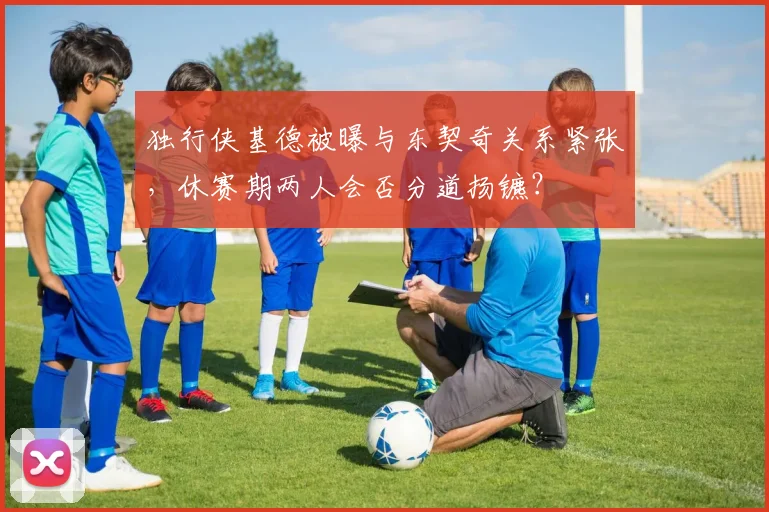 独行侠基德被曝与东契奇关系紧张,休赛期两人会否分道扬镳?