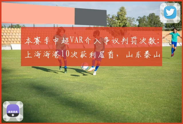 本赛季中超VAR介入争议判罚次数：上海海港10次获利居首，山东泰山8次被误判越位垫底